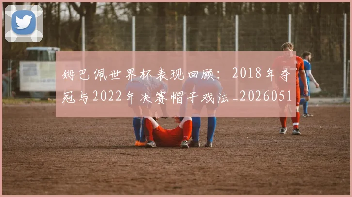 姆巴佩世界杯表现回顾：2018年夺冠与2022年决赛帽子戏法_20260517124725