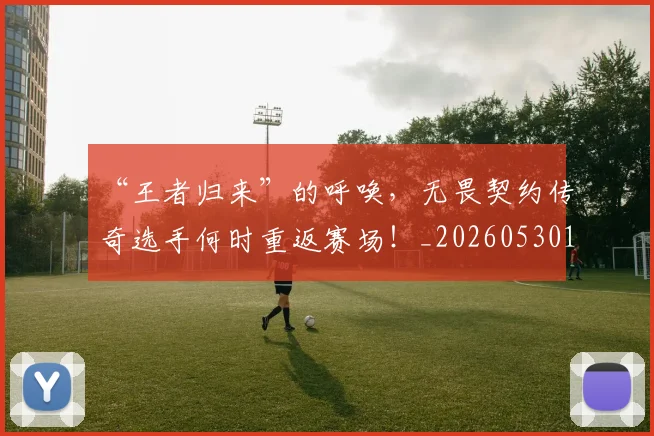 “王者归来”的呼唤,无畏契约传奇选手何时重返赛场!_20260530144016