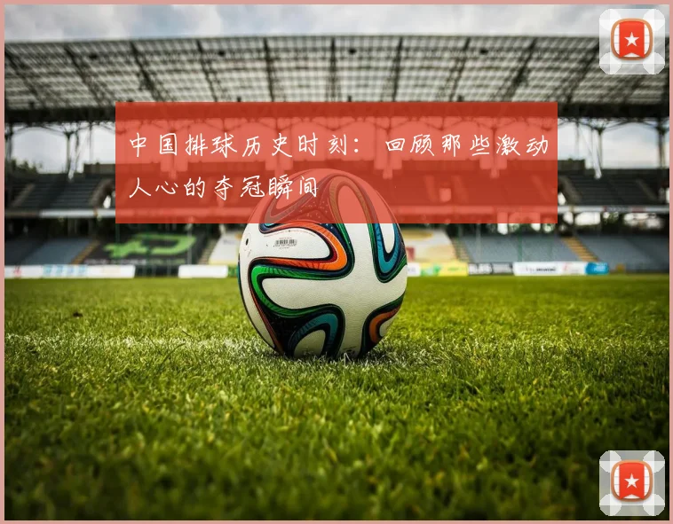 中国排球历史时刻:回顾那些激动人心的夺冠瞬间