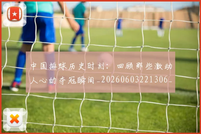 中国排球历史时刻：回顾那些激动人心的夺冠瞬间_20260603221306_20260704163650