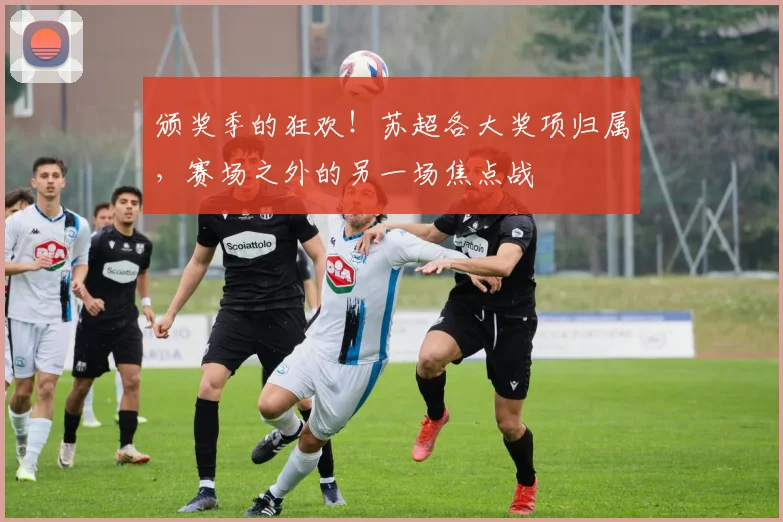 颁奖季的狂欢！苏超各大奖项归属，赛场之外的另一场焦点战