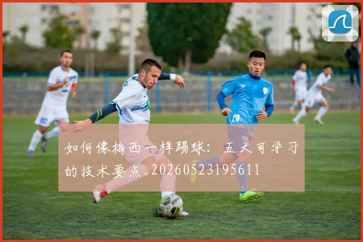 如何像梅西一样踢球：五大可学习的技术要点_20260523195611