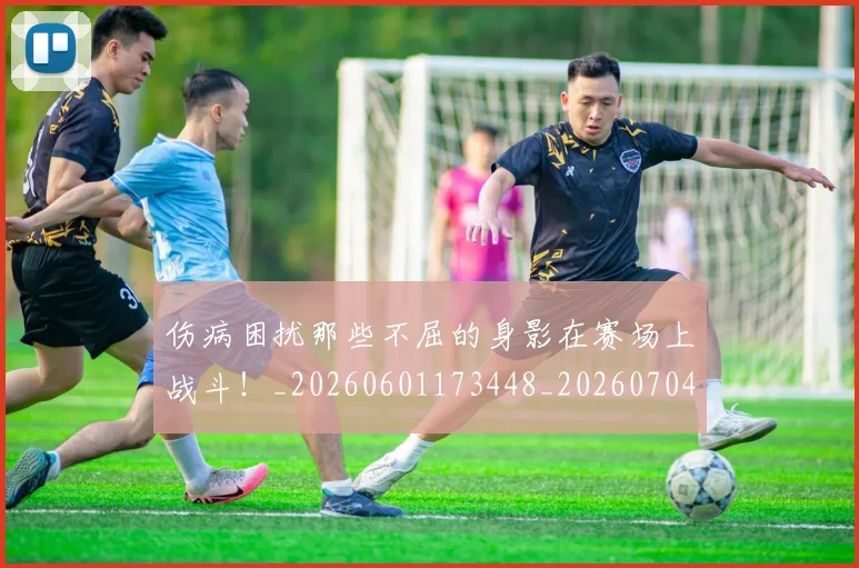 伤病困扰那些不屈的身影在赛场上战斗！_20260601173448_20260704165823