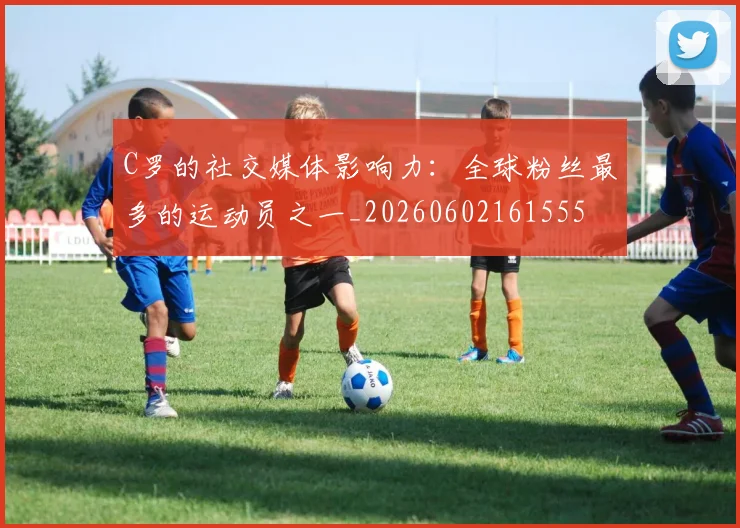 C罗的社交媒体影响力：全球粉丝最多的运动员之一_20260602161555