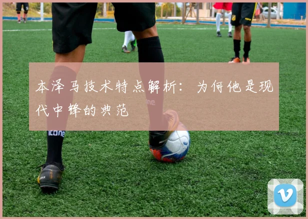 本泽马技术特点解析:为何他是现代中锋的典范
