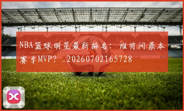 NBA篮球明星最新排名：谁将问鼎本赛季MVP？_20260702165728
