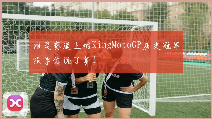 谁是赛道上的KingMotoGP历史冠军投票你说了算!