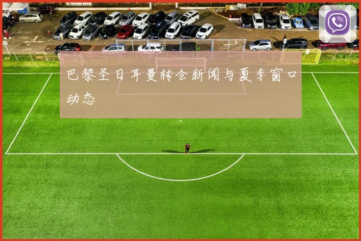 巴黎圣日耳曼转会新闻与夏季窗口动态