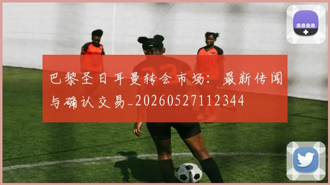 巴黎圣日耳曼转会市场:最新传闻与确认交易_20260527112344