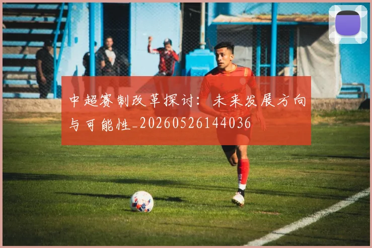 中超赛制改革探讨:未来发展方向与可能性_20260526144036