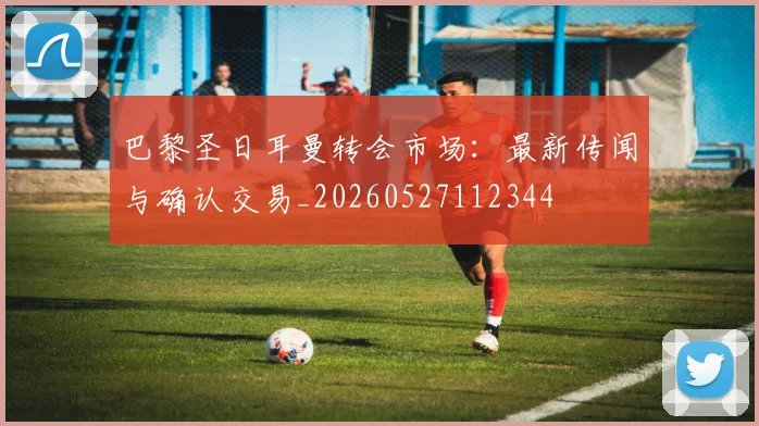 巴黎圣日耳曼转会市场：最新传闻与确认交易_20260527112344