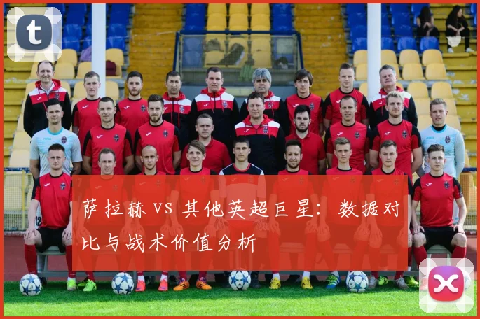 萨拉赫 vs 其他英超巨星：数据对比与战术价值分析