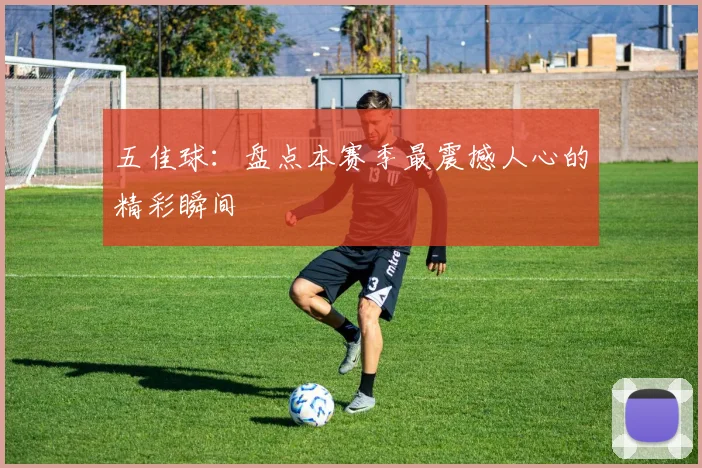 五佳球:盘点本赛季最震撼人心的精彩瞬间
