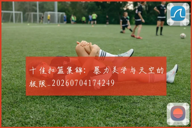 十佳扣篮集锦：暴力美学与天空的极限_20260704174249