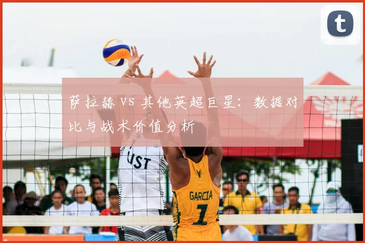 萨拉赫 vs 其他英超巨星:数据对比与战术价值分析