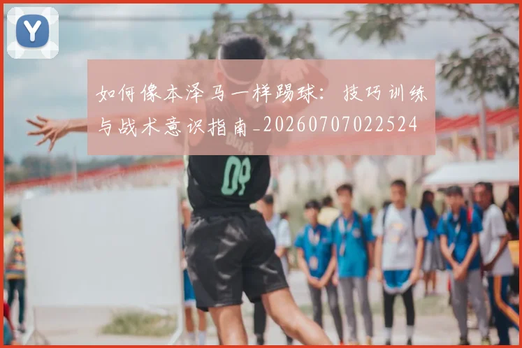 如何像本泽马一样踢球：技巧训练与战术意识指南_20260707022524