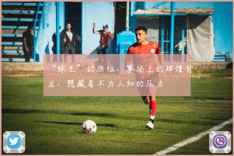 “球王”的烦恼，赛场上的辉煌背后，隐藏着不为人知的压力